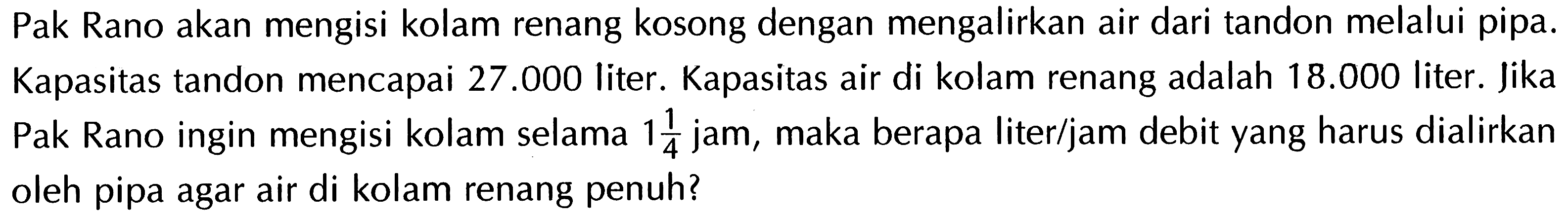 Pak Rano akan mengisi kolam renang kosong dengan mengalirkan air dari tandon melalui pipa. Kapasitas tandon mencapai 27.000 liter. Kapasitas air di kolam renang adalah 18.000 liter. Jika Pak Rano ingin mengisi kolam selama 1 1/4 jam, maka berapa liter/jam debit yang harus dialirkan oleh pipa agar air di kolam renang penuh?