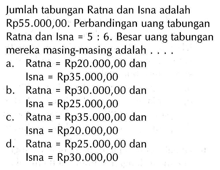 Jumlah tabungan Ratna dan Isna adalah Rp55.000,00. Perbandingan uang tabungan Ratna dan Isna 6. Besar uang tabungan 5 mereka masing-masing adalah Ratna Rp2o.000,00 dan a Isna Rp35.000,00 b_ Ratna Rp30.00O,00 dan Isna Rp25.000,00 Ratna Rp35.000,00 dan C. Isna Rp2o.000,00 d. Ratna Rp25.000,00 dan Isna Rp3o.000,00