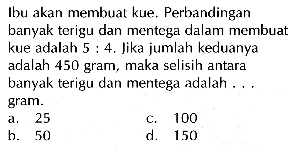 Ibu akan membuat kue. Perbandingan banyak terigu dan mentega dalam membuat kue adalah 5 : 4. Jika jumlah keduanya adalah 450 gram, maka selisih antara banyak terigu dan mentega adalah .. gram.
