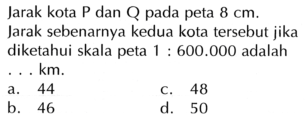 Jarak kota P dan Q pada peta 8 cm. Jarak sebenarnya kedua kota tersebut jika diketahui skala peta 1 : 600.000 adalah . . . km.