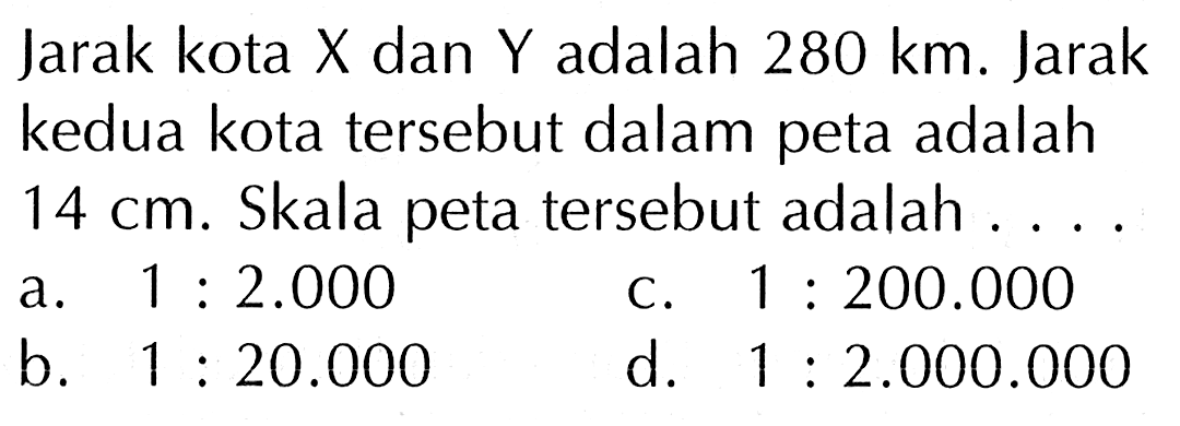 Jarak kota X dan Y adalah 280 km. Jarak kedua kota tersebut dalam peta adalah 14 cm. Skala peta tersebut adalah ....