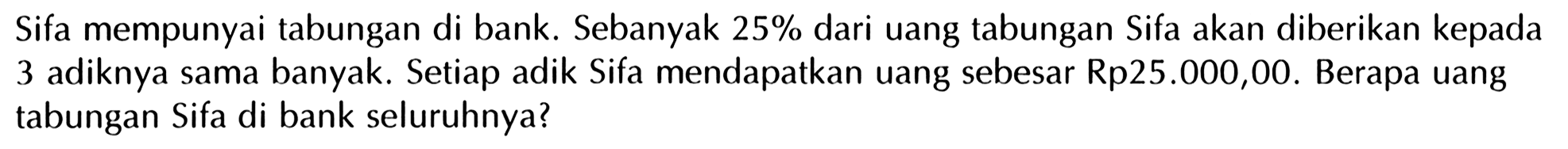 Sifa mempunyai tabungan di bank. Sebanyak 25% dari uang tabungan Sifa akan diberikan kepada 3 adiknya sama banyak. Setiap adik Sifa mendapatkan uang sebesar Rp25.000,00. Berapa uang tabungan Sifa di bank seluruhnya?