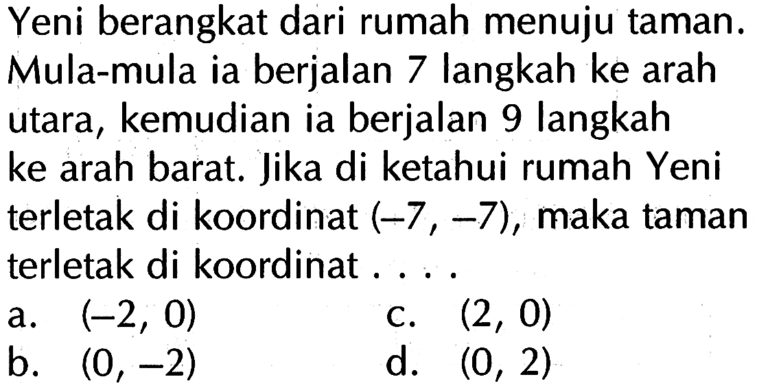 Yeni berangkat dari rumah menuju taman. Mula-mula ia berjalan 7 langkah ke arah utara, kemudian ia berjalan 9 langkah ke arah barat. Jika di ketahui rumah Yeni terletak di koordinat (-7, -7), maka taman terletak di koordinat ....