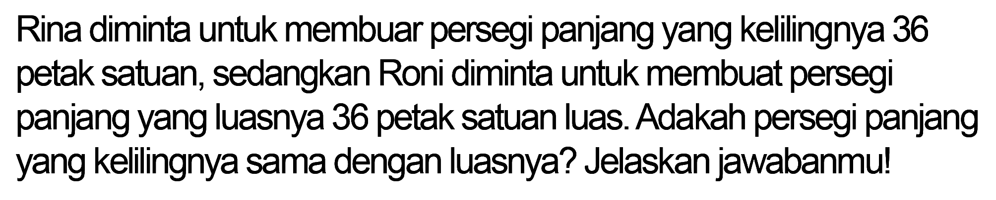 Rina diminta untuk membuar persegi panjang yang kelilingnya 36 petak satuan, sedangkan Roni diminta untuk membuat persegi panjang yang luasnya 36 petak satuan luas. Adakah persegi panjang yang kelilingnya sama dengan luasnya? Jelaskan jawabanmu!