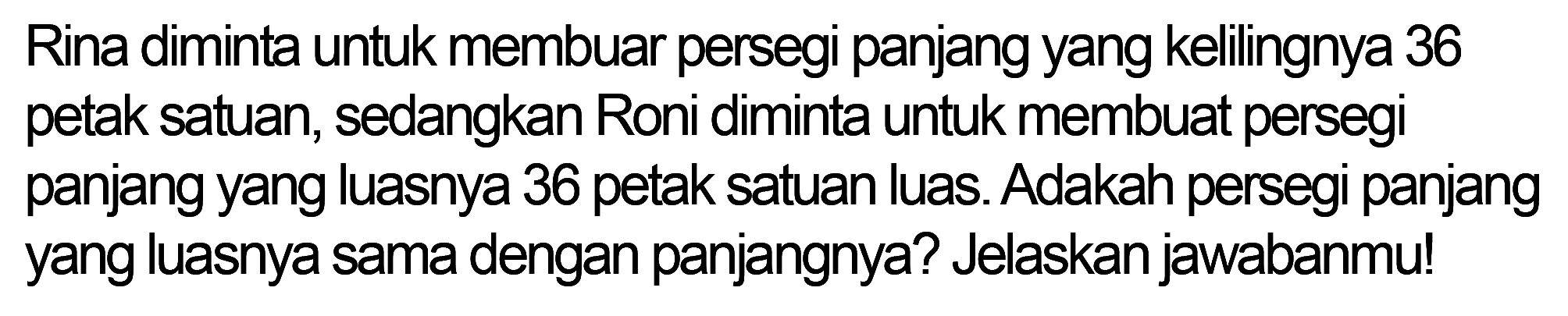 Rina diminta untuk membuar persegi panjang yang kelilingnya 36 petak satuan, sedangkan Roni diminta untuk membuat persegi panjang yang luasnya 36 petak satuan luas. Adakah persegi panjang yang luasnya sama dengan panjangnya? Jelaskan jawabanmu!