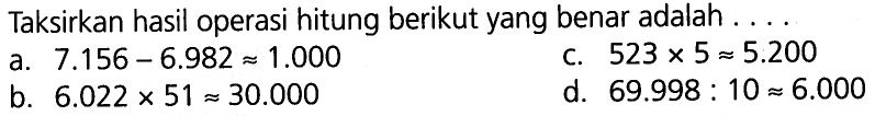 Taksirkan hasil operasi hitung berikut yang benar adalah  ... 
 \begin{array)/(ll) { a. ) 7.156-6.982 \approx 1.000   { c. ) 523 x 5 \approx 5.200   { b. ) 6.022 x 51 \approx 30.000   { d. ) 69.998: 10 \approx 6.000\end{array) 