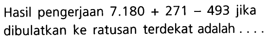 Hasil pengerjaan  7.180 + 271 - 493  jika dibulatkan ke ratusan terdekat adalah....