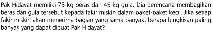 Pak Hidayat memiliki  75 kg  beras dan  45 kg  gula. Dia berencana membagikan beras dan gula tersebut kepada fakir miskin dalam paket-paket kecil. Jika setiap fakir miskin akan menerima bagian yang sama banyak, berapa bingkisan paling banyak yang dapat dibuat Pak Hidayat?