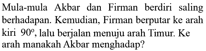 Mula-mula Akbar dan Firman berdiri saling berhadapan. Kemudian, Firman berputar ke arah kiri 90, lalu berjalan menuju arah Timur. Ke arah manakah Akbar menghadap?