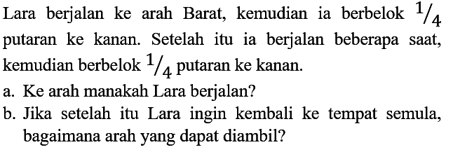 Lara berjalan ke arah Barat, kemudian ia berbelok 1/4 putaran ke kanan. Setelah itu ia berjalan beberapa saat, kemudian berbelok 1/4 putaran ke kanan. 
a. Ke arah manakah Lara berjalan? 
b. Jika setelah itu Lara ingin kembali ke tempat semula, bagaimana arah yang dapat diambil?