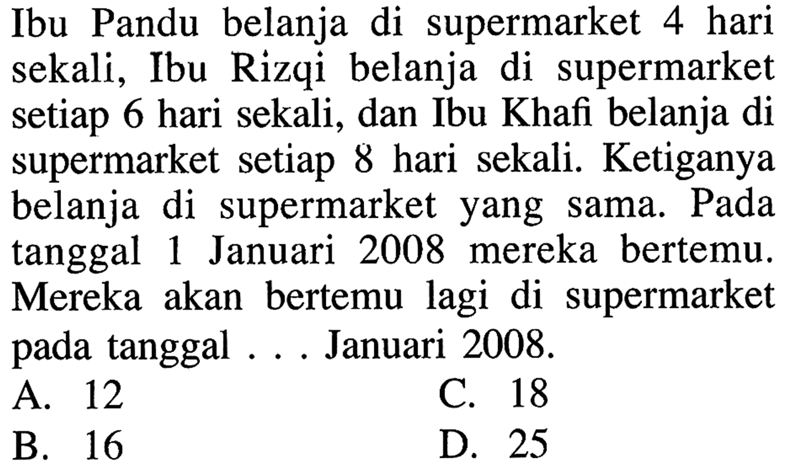 Ibu Pandu belanja di supermarket 4 hari sekali, Ibu Rizqi belanja di supermarket setiap 6 hari sekali, dan Ibu Khafi belanja di supermarket setiap 8 hari sekali. Ketiganya belanja di supermarket yang sama. Pada tanggal 1 Januari 2008 mereka bertemu. Mereka akan bertemu lagi di supermarket pada tangga . . . Januari 2008.