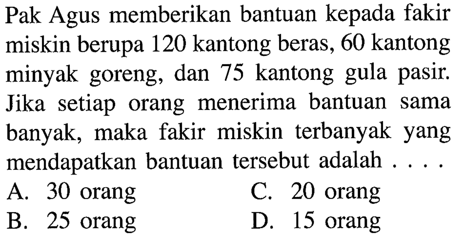 Pak Agus memberikan bantuan kepada fakir miskin berupa 120 kantong beras, 60 kantong minyak goreng, dan 75 kantong gula pasir Jika setiap orang menerima bantuan sama maka fakir miskin terbanyak yang banyak; mendapatkan bantuan tersebut adalah A. 30 orang C. 20 orang B. 25 orang D. 15 orang