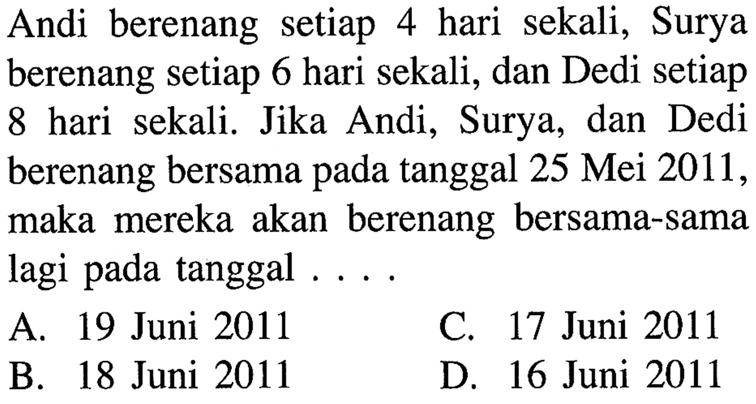 Andi berenang setiap 4 hari sekali, Surya berenang setiap 6 hari sekali, dan Dedi setiap 8 hari sekali. Jika Andi, Surya, dan Dedi berenang bersama tanggal 25 Mei 2011, maka mereka akan berenang bersama-sama lagi pada tanggal