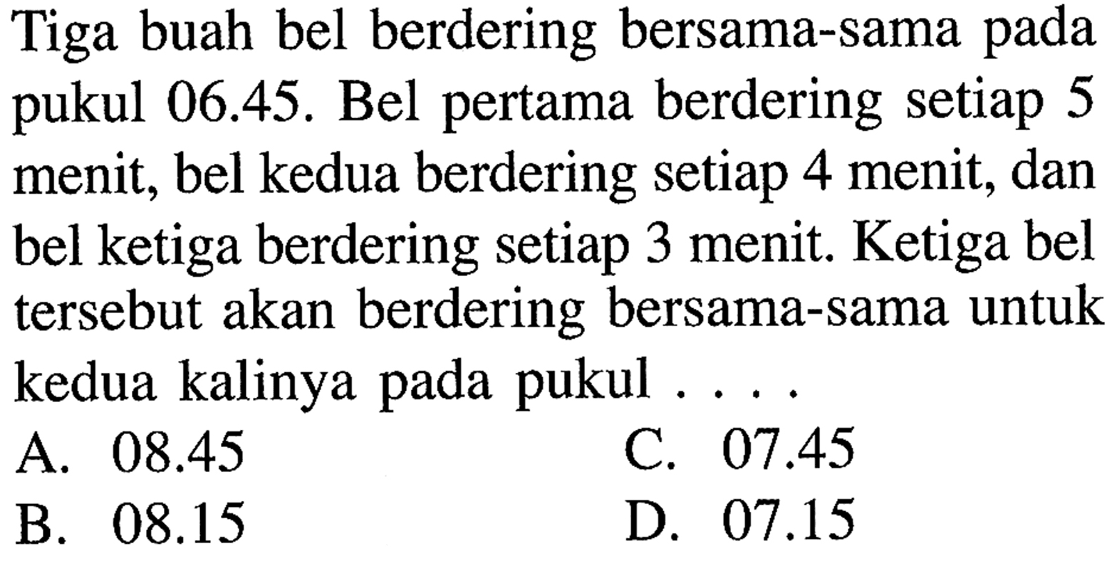 Tiga buah bel berdering bersama-sama pada 06.45. Bel pertama berdering setiap 5 pukul menit; bel kedua berdering setiap 4 menit, dan bel ketiga berdering setiap 3 menit. Ketiga bel tersebut akan berdering bersama-sama untuk kedua kalinya pada pukul . . . .