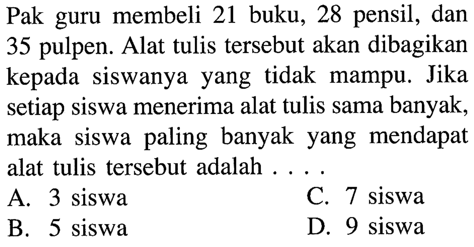 Pak guru membeli 21 buku, 28 pensil, dan 35 pulpen. Alat tulis tersebut akan dibagikan kepada siswanya yang tidak mampu. Jika setiap siswa menerima alat tulis sama banyak, maka siswa paling banyak yang mendapat alat tulis tersebut adalah ....