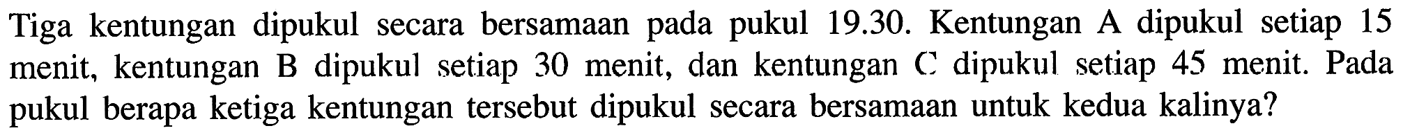 Tiga kentungan dipukul secara bersamaan pada pukul 19.30. Kentungan A dipukul setiap 15 menit, kentungan B dipukul setiap 30 menit, dan kentungan C dipukul setiap 45 menit. Pada pukul berapa ketiga kentungan tersebut dipukul secara bersamaan untuk kedua kalinya?