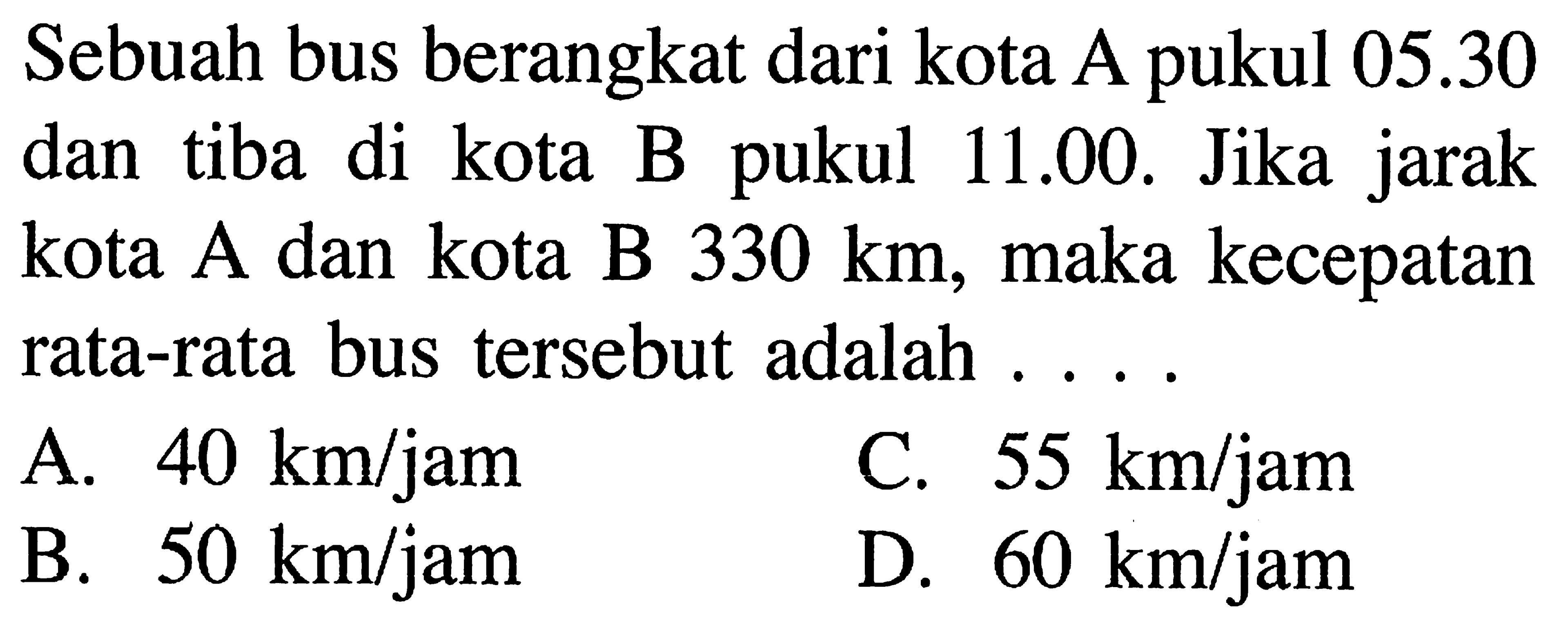 Sebuah bus berangkat dari kota A pukul 05.30 dan tiba di kota B pukul 11.00. Jika jarak kota A dan kota B 330 km, maka kecepatan rata-rata bus tersebut adalah...