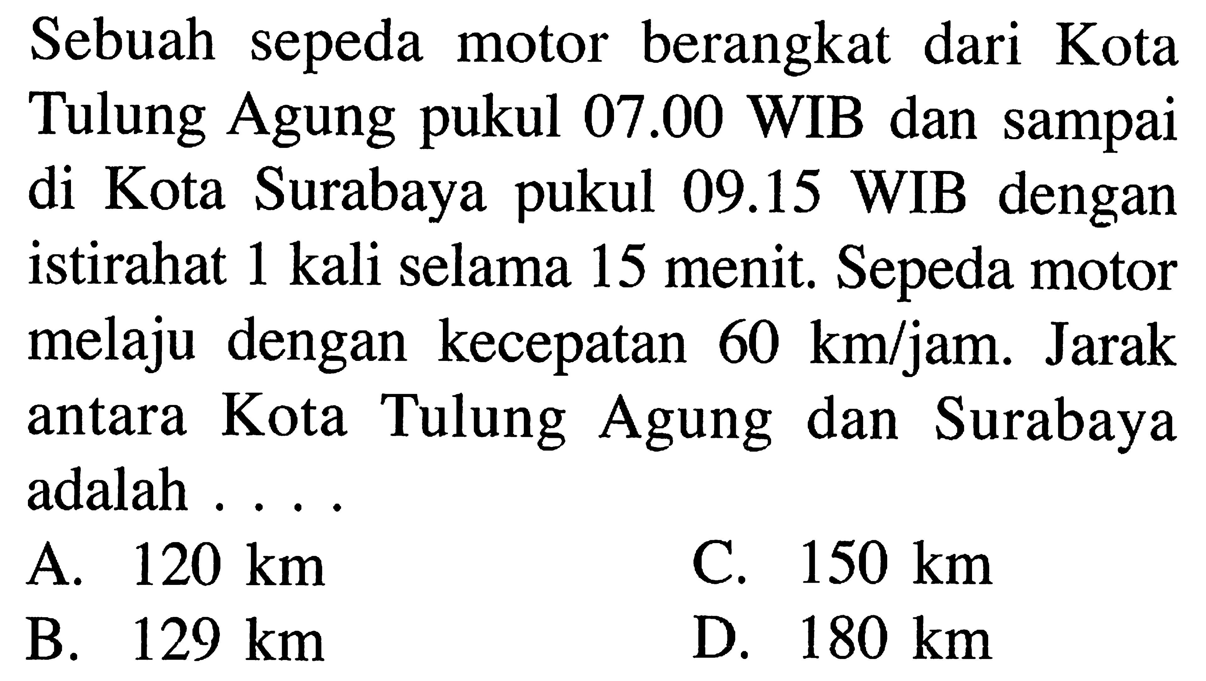 Sebuah sepeda motor berangkat dari Kota Tulung Agung pukul 07.00 WIB dan sampai di kota Surabaya pukul 09.15 WIB dengan istirahat 1 kali selama 15 menit. Sepeda motor melaju dengan kecepatan 60 km/jam. Jarak antara Kota Tulung Agung dan Surabaya adalah . . . .