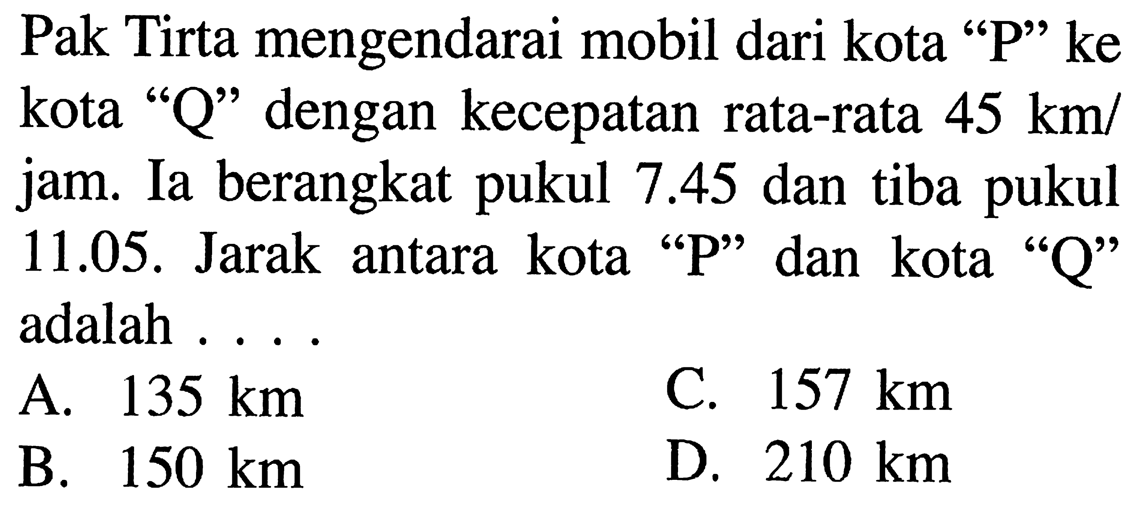 Pak Tirta mengendarai mobil dari kota "P" ke kota "Q" dengan kecepatan 45 km/jam. Ia berangkat pukul 7.45 dan tiba pukul 11.05. Jarak antara kota "P" dan kota "Q" adalah ....