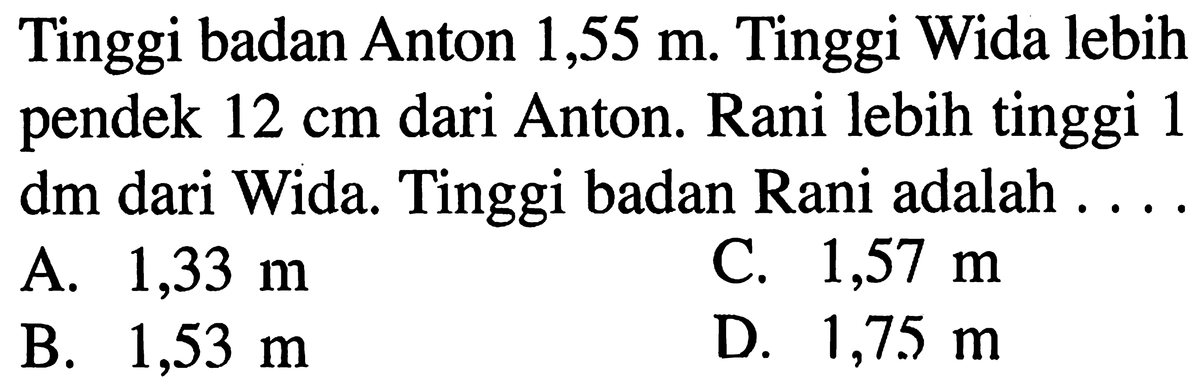 Tinggi badan Anton 1,55 m. Tinggi Wida lebih pendek 12 cm dari Anton. Rani lebih tinggi 1 dm dari Wida. Tinggi badan Rani adalah