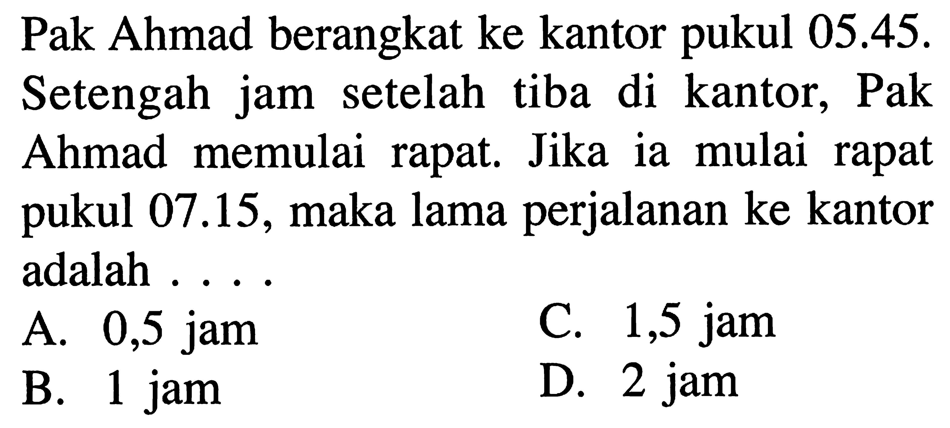 Pak Ahmad berangkat ke kantor pukul 05.45. Setengah jam setelah tiba di kantor, Pak Ahmad memulai rapat. Jika ia mulai rapat pukul 07.15, maka lama perjalanan ke kantor adalah