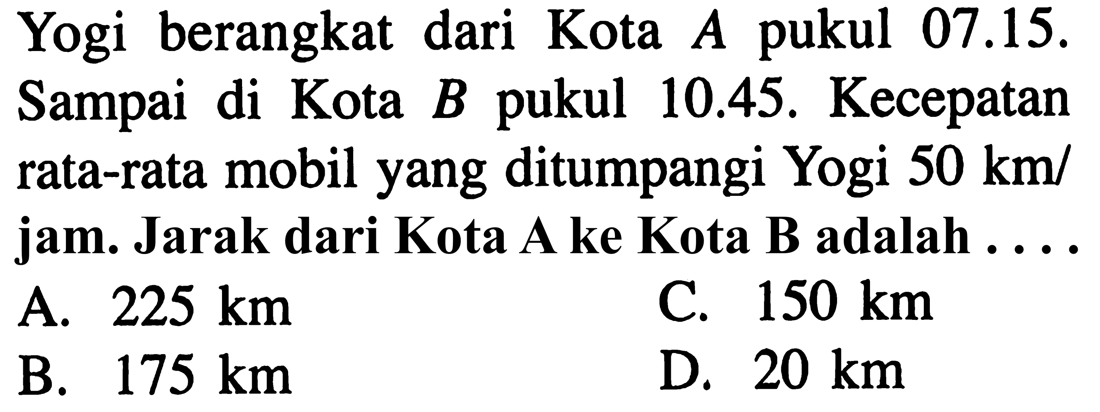 Yogi dari 07.15. berangkat dari Kota A 10.45. Sampai di Kota B pukul 10.45. Kecepatan rata-rata mobil yang ditumpangi Yogi 50 km/ jam. Jarak dari Kota A ke Kota B adalah