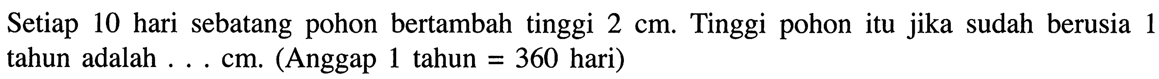 Setiap 10 hari sebatang pohon bertambah tinggi 2 cm. Tinggi pohon itu jika sudah berusia 1 tahun adalah . . . cm. (Anggap 1 tahun = 360 hari)