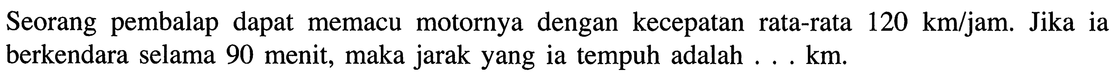 Seorang pembalap dapat memacu motornya dengan kecepatan 120 km/jam. Jika ia rata-rata berkendara selama 90 menit, maka jarak yang ia tempuh adalah ... km.