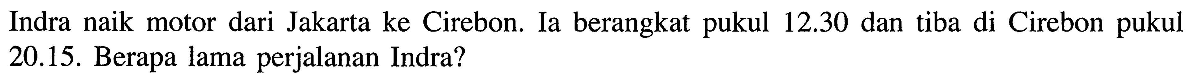 Indra naik motor dari Jakarta ke Cirebon. Ia berangkat 12.30 dan tiba di Cirebon pukul pukul 20.15. Berapa lama perjalanan Indra?