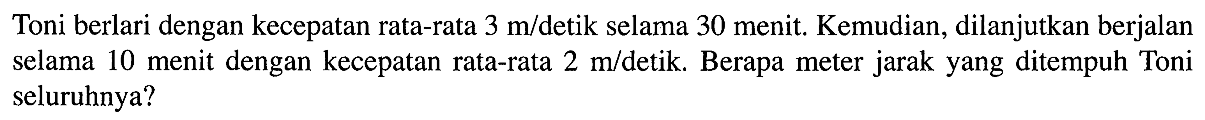 Toni berlari dengan kecepatan rata-rata 3 m/detik selama 30 menit. Kemudian, dilanjutkan berjalan selama 10 menit dengan kecepatan rata-rata 2 m/detik. Berapa meter jarak yang ditempuh Toni seluruhnya?