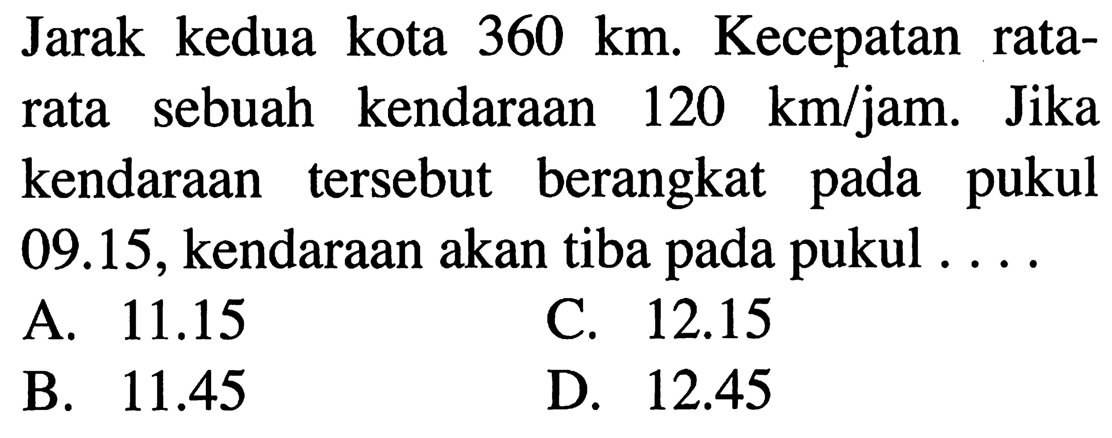 Jarak kedua kota 360 km. Kecepatan rata- rata sebuah kendaraan 120 km/jam. Jika kendaraan tersebut berangkat pada pukul 09.15, kendaraan akan tiba pada pukul . . . .