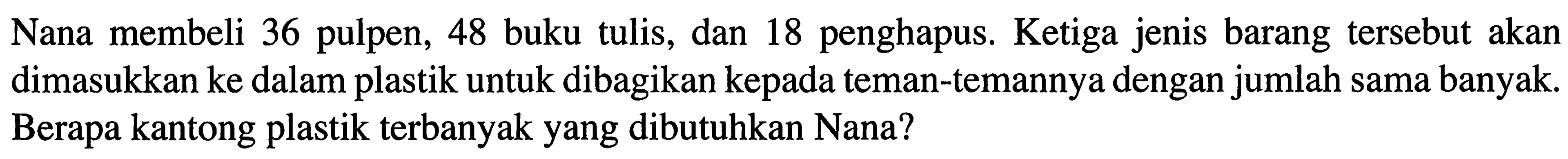 Nana membeli 36 pulpen, 48 buku tulis, dan 18 penghapus. Ketiga jenis barang tersebut akan dimasukkan ke dalam plastik untuk dibagikan kepada teman-temannya dengan jumlah sama banyak. Berapa kantong plastik terbanyak yang dibutuhkan Nana?