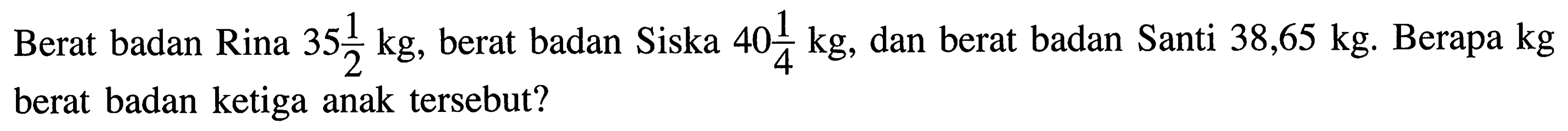 Berat badan Rina 35 1/2 kg, berat badan Siska 40 1/4 kg, dan berat badan Santi 38,65 kg. Berapa kg berat badan ketiga anak tersebut?