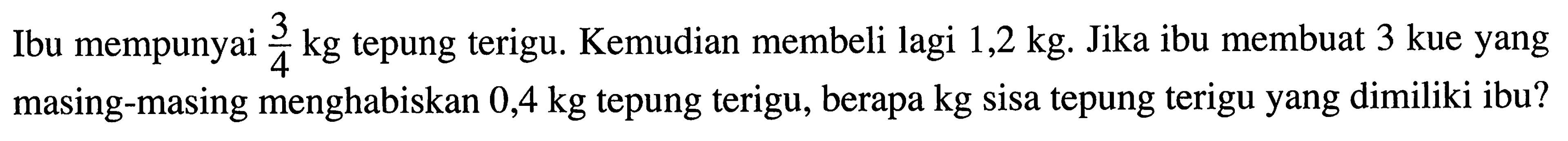 Ibu mempunyai 3/4 kg tepung terigu. Kemudian membeli lagi 1,2 kg. Jika ibu membuat 3 kue yang masing-masing menghabiskan 0,4 kg tepung terigu, berapa kg sisa tepung terigu yang dimiliki ibu?