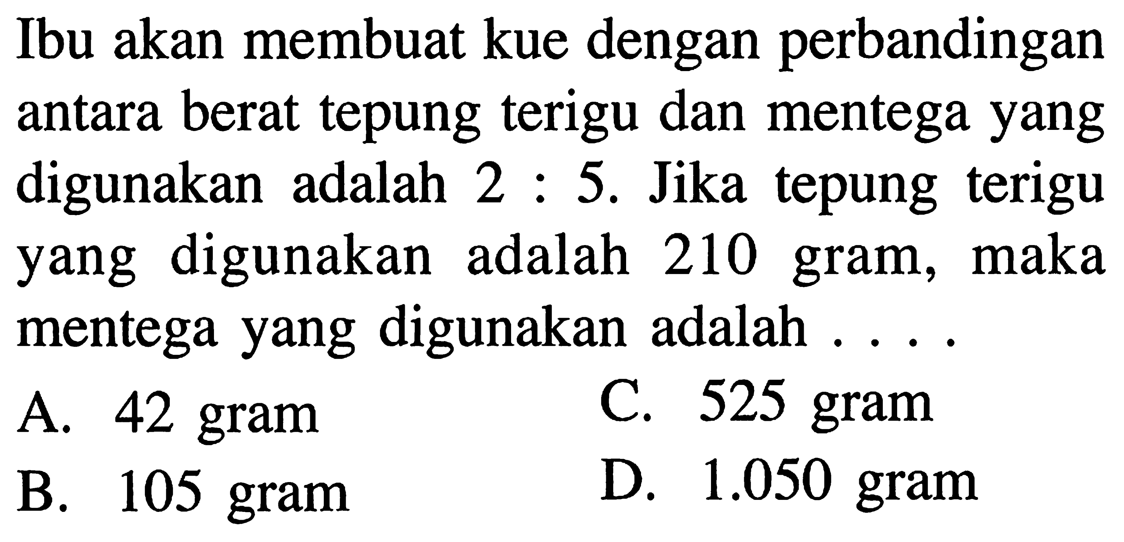 Ibu akan membuat kue dengan perbandingan antara berat tepung terigu dan mentega yang digunakan adalah 2:5. Jika tepung terigu digunakan adalah 210 gram, maka mentega yang digunakan adalah
