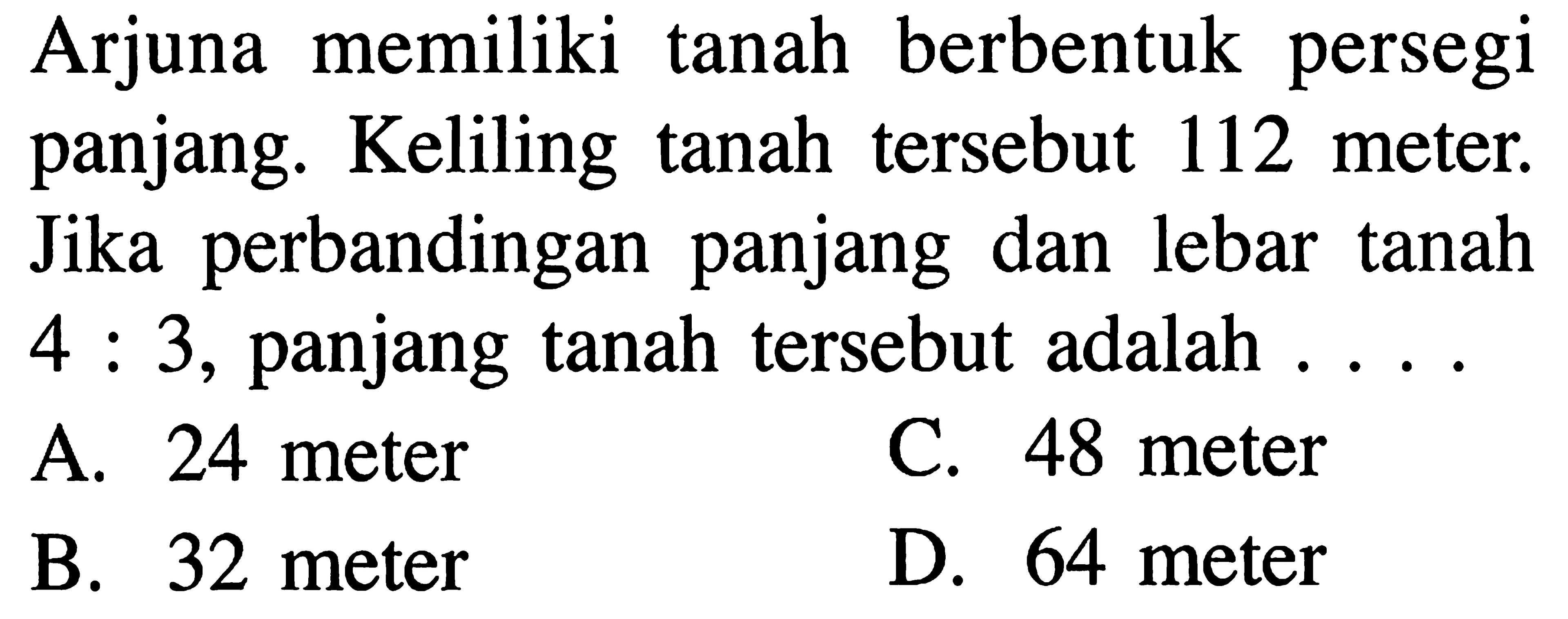 Arjuna memiliki tanah berbentuk persegi panjang. Keliling tanah tersebut 112 meter. Jika perbandingan panjang dan lebar tanah 4 : 3, panjang tanah tersebut adalah . . . .