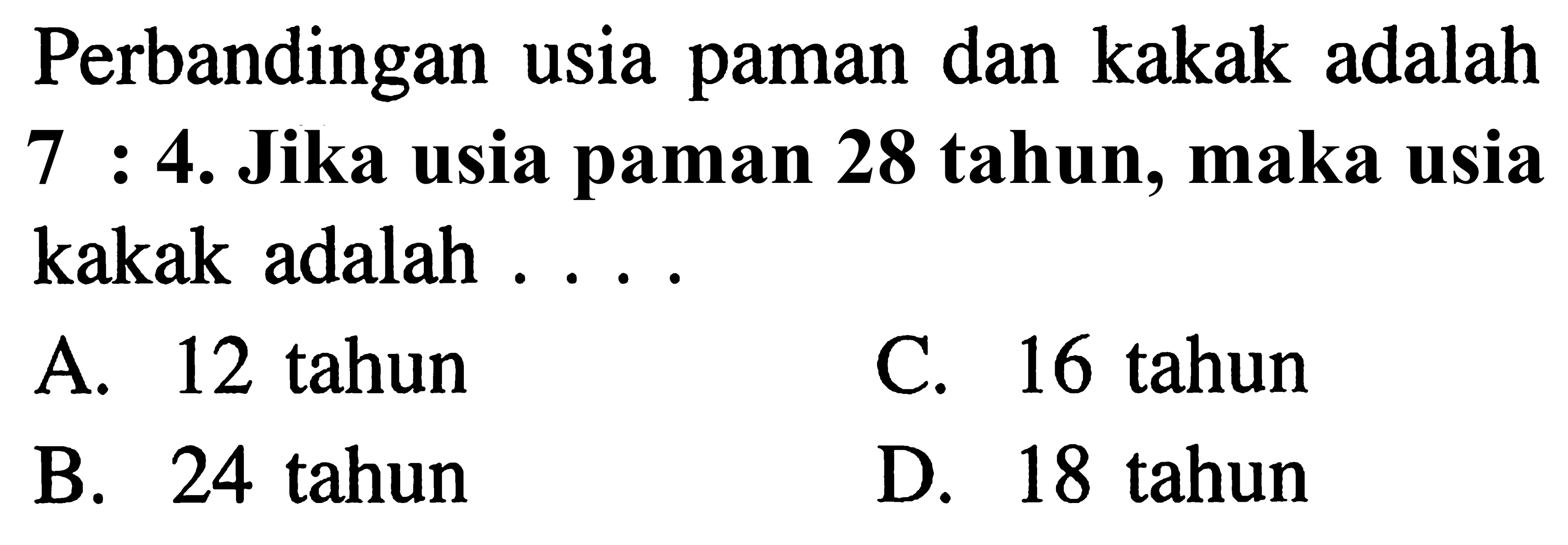 Perbandingan usia paman dan kakak adalah 7 : 4. Jika usia paman 28 tahun, maka usia 7 kakak adalah ...