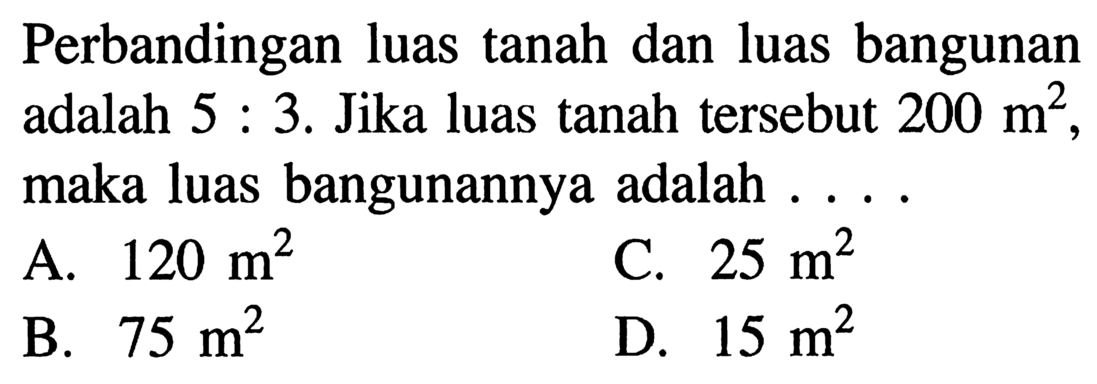 Perbandingan luas tanah dan luas bangunan adalah 5 : 3. Jika luas tanah tersebut 200 m^2, maka luas bangunannya adalah . . . .