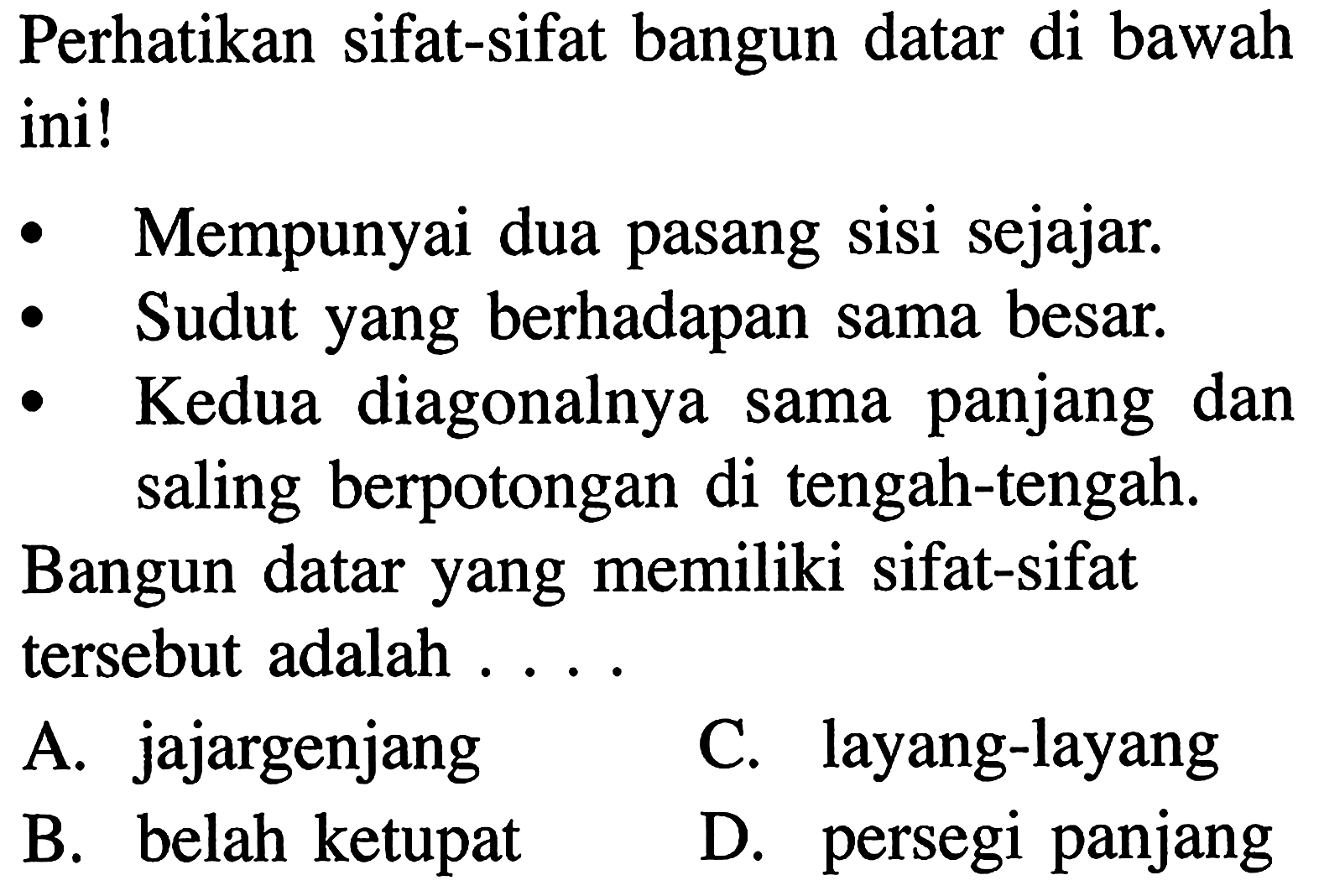 Perhatikan sifat-sifat bangun datar di bawah ini!
 Mempunyai dua pasang sisi sejajar.
 Sudut yang berhadapan sama besar.
 Kedua diagonalnya sama panjang dan saling berpotongan di tengah-tengah.
 Bangun datar yang memiliki sifat-sifat tersebut adalah . . . .