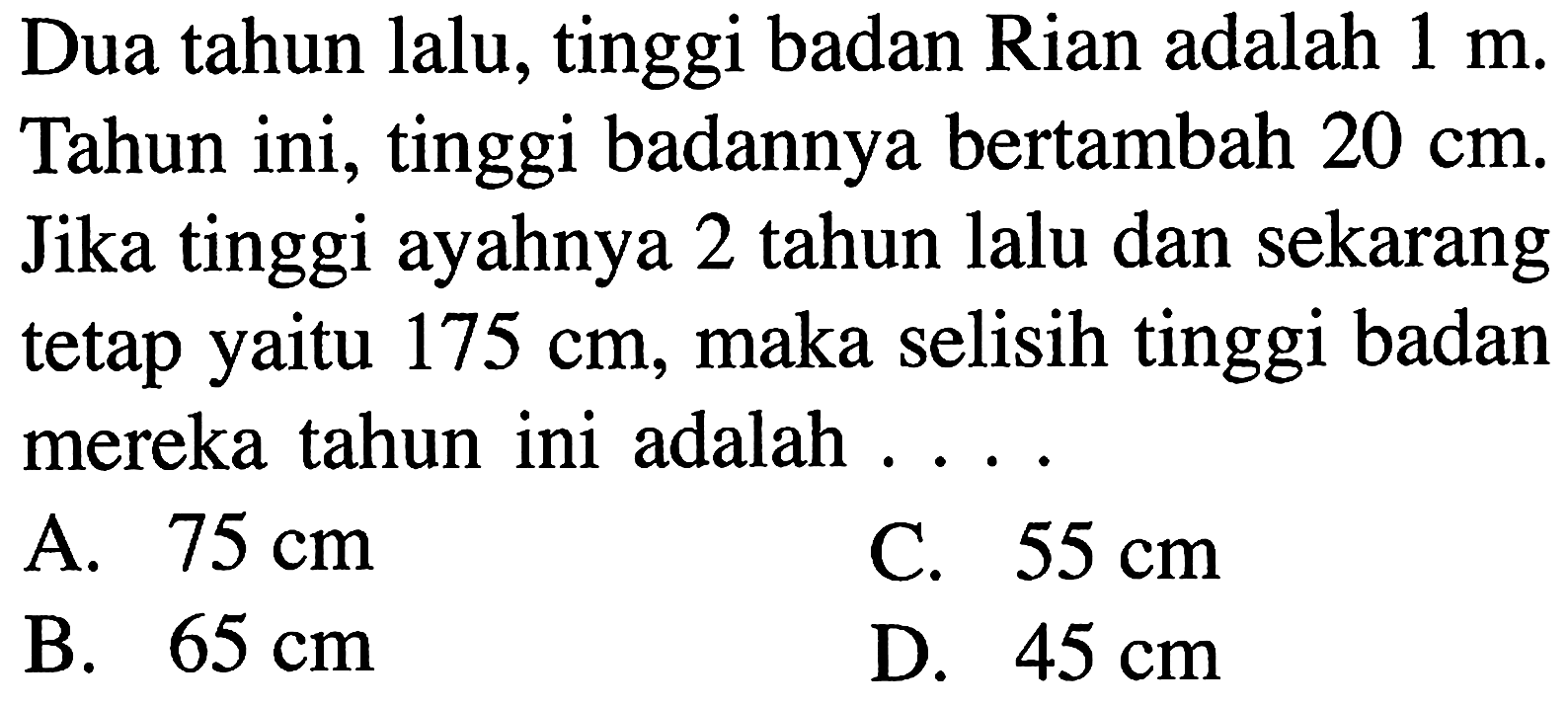 Dua tahun lalu, tinggi badan Rian adalah 1 m. Tahun ini, tinggi badannya bertambah 20 cm. Jika tinggi ayahnya 2 tahun lalu dan sekarang tetap yaitu 175 cm, maka selisih tinggi badan mereka tahun ini adalah