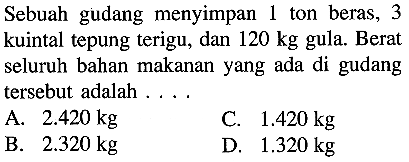 Sebuah gudang menyimpan 1 ton beras, 3 kuintal tepung terigu, dan 120 kg gula. Berat seluruh bahan makanan yang ada di gudang tersebut adalah