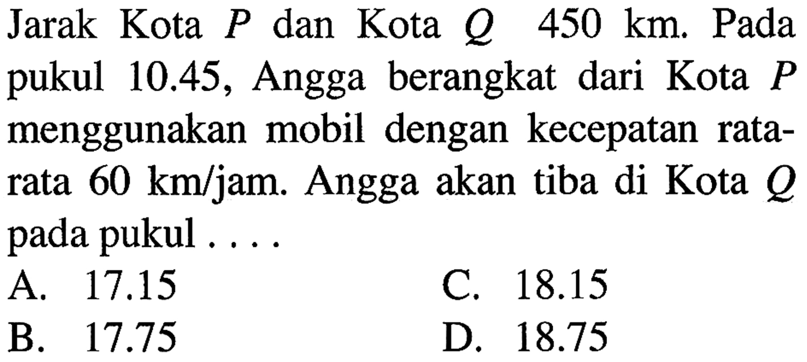 Jarak Kota dan Kota Q 450 P km. Pada 10.45, Angga berangkat dari Kota pukul P menggunakan mobil dengan kecepatan rata- rata 60 kmljam. Angga akan tiba di Kota Q pada pukul 17.15 C. 18.15 A B 17.75 D_ 18.75