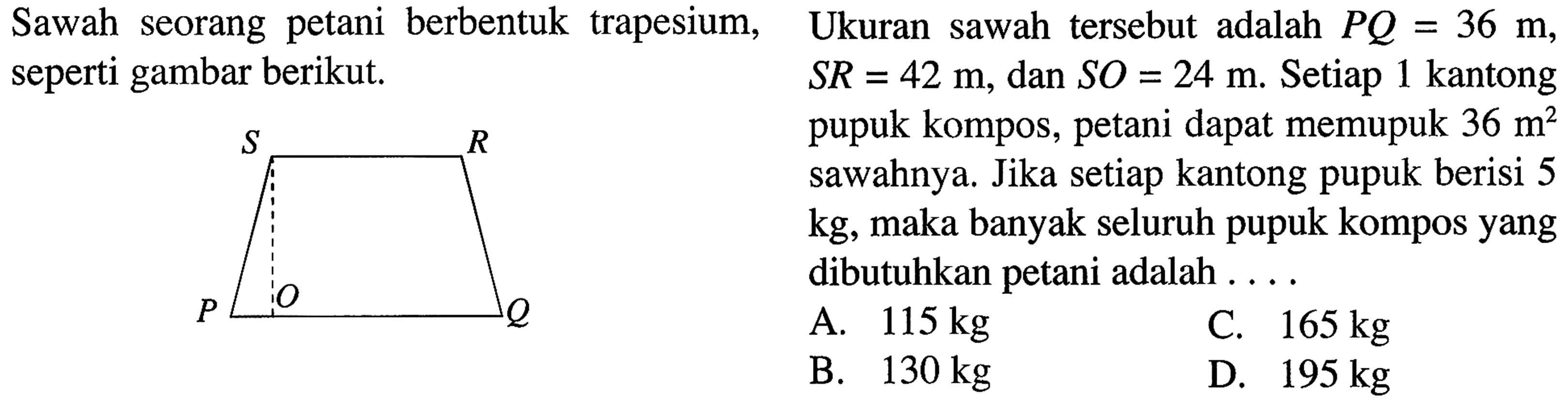 Sawah seorang berbentuk trapesium, seperti gambar berikut.
 
 Ukuran sawah tersebut adalah PQ = 36 m, SR 42 m, dan SO = 24 m. Setiap 1 kantong pupuk kompos, petani dapat memupuk 36 m^2 sawahnya. Jika setiap kantong pupuk berisi 5 kg, maka banyak seluruh pupuk kompos yang dibutuhkan petani adalah . . . .