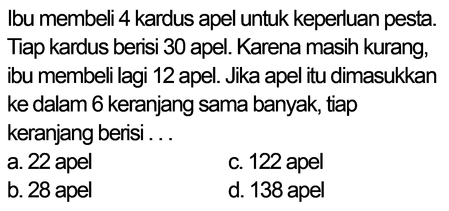 Ibu membeli 4 kardus apel untuk keperluan pesta. Tiap kardus berisi 30 apel. Karena masih kurang, ibu membeli lagi 12 apel. Jika apel itu dimasukkan ke dalam 6 keranjang sama banyak, tiap keranjang berisi ...