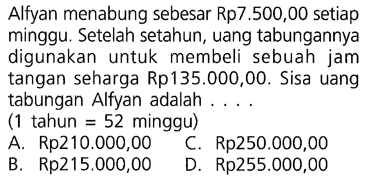 Alfyan menabung sebesar Rp7.500,00 setiap minggu. Setelah setahun, uang tabungannya digunakan untuk membeli sebuah jam tangan seharga Rp 135.000,00. Sisa uang tabungan Alfyan adalah....
(1 tahun = 52  minggu)