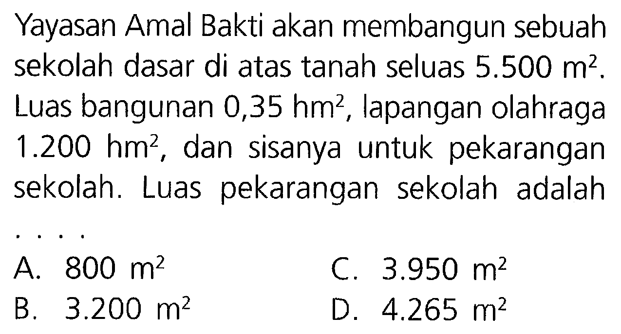 Yayasan Amal Bakti akan membangun sebuah sekolah dasar di atas tanah seluas  5.500 m^2. Luas bangunan 0,35 hm^2, lapangan olahraga  1.200 hm^2, dan sisanya untuk pekarangan sekolah. Luas pekarangan sekolah adalah ....
