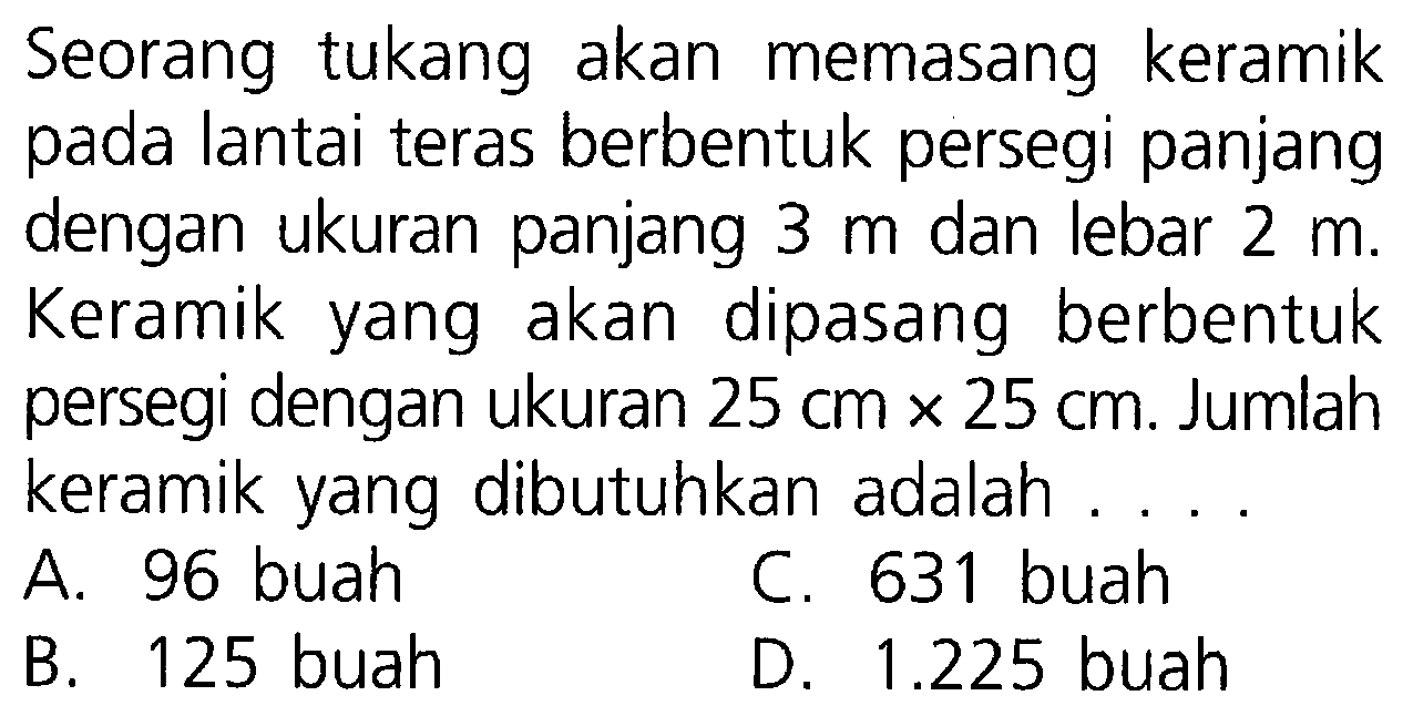 Seorang tukang akan memasang keramik pada lantai teras berbentuk persegi panjang dengan ukuran panjang 3 m dan lebar 2 m. Keramik akan dipasang berbentuk yang persegi dengan ukuran 25 cm x 25 cm. Jumlah keramik yang dibutuhkan adalah A. 96 buah C. 631 buah B. 125 buah D. 1.225 buah