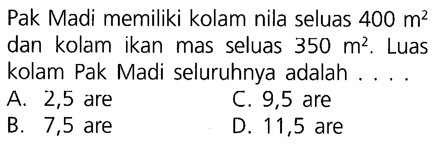 Pak Madi memiliki kolam nila seluas 400 m^2 dan kolam ikan mas seluas 350 m^2. Luas kolam Pak Madi seluruhnya adalah ....