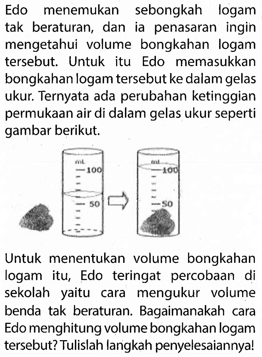 Edo menemukan sebongkah logam tak beraturan, dan ia penasaran ingin mengetahui volume bongkahan logam tersebut. Untuk itu Edo memasukkan bongkahan logam tersebut ke dalam gelas ukur. Ternyata ada perubahan ketinggian permukaan air di dalam gelas ukur seperti gambar berikut.
100 50 100 50 

Untuk menentukan volume bongkahan logam itu, Edo teringat percobaan di sekolah yaitu cara mengukur volume benda tak beraturan. Bagaimanakah cara Edo menghitung volume bongkahan logam tersebut? Tulislah langkah penyelesaiannya!