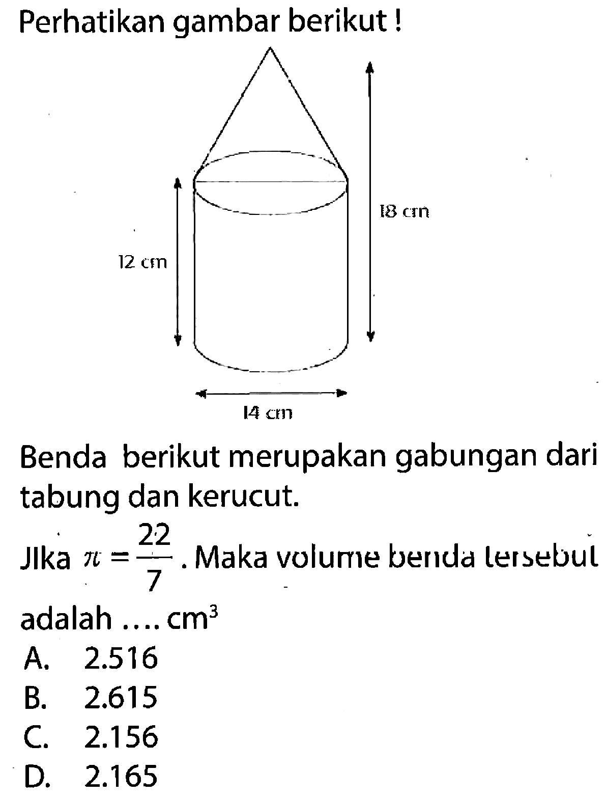 Perhatikan gambar berikut! 18 cm 12 cm 14 cm Benda berikut merupakan gabungan dari tabung dan kerucut.
Jlka pi=22/7. Maka volume benda lersebui adalah .... cm^3